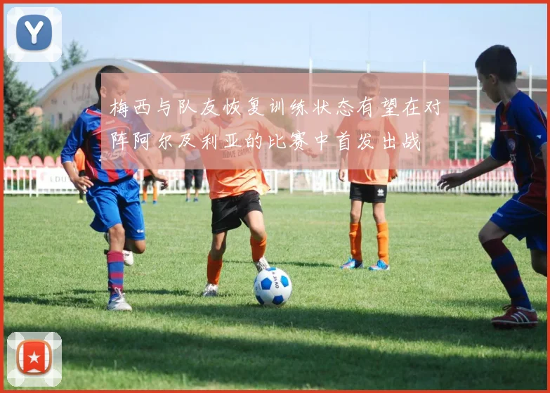 梅西与队友恢复训练状态有望在对阵阿尔及利亚的比赛中首发出战