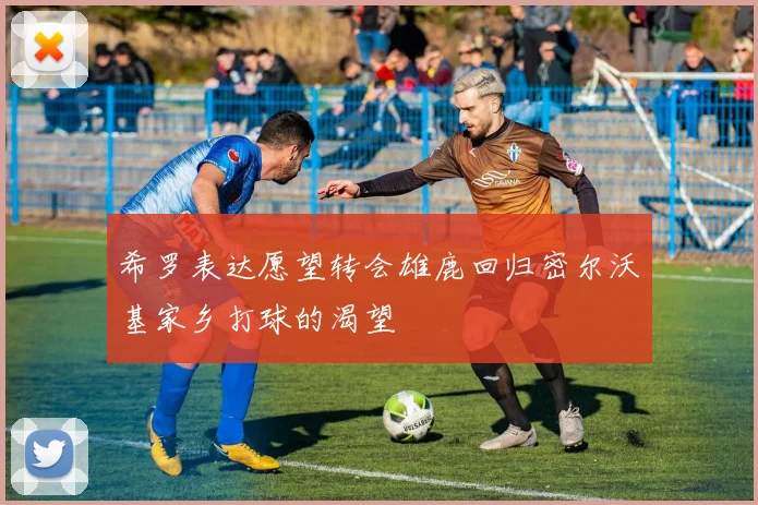 希罗表达愿望转会雄鹿回归密尔沃基家乡打球的渴望