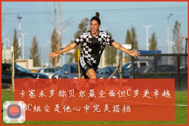 卡塞米罗称贝尔最全面但C罗更卓越BBC组合是他心中完美搭档