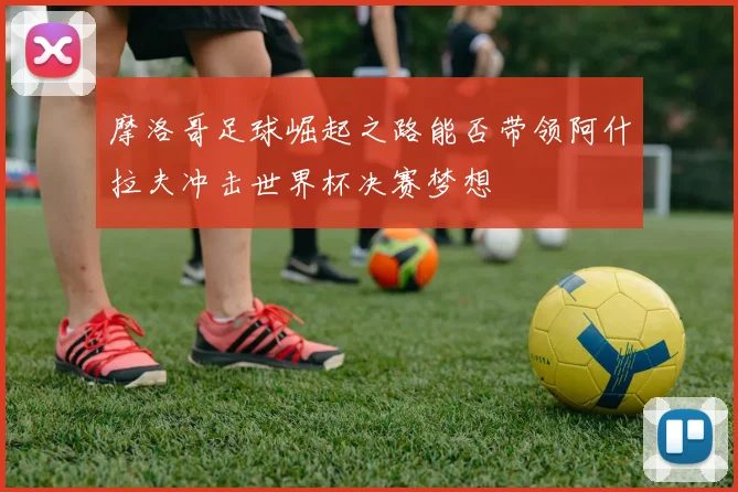 摩洛哥足球崛起之路能否带领阿什拉夫冲击世界杯决赛梦想