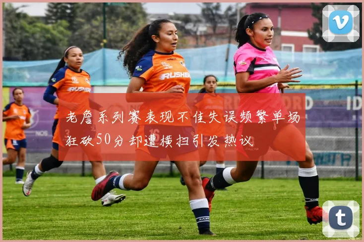 老詹系列赛表现不佳失误频繁单场狂砍50分却遭横扫引发热议