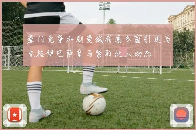 豪门竞争加剧曼城有意冬窗引进马克格伊巴萨皇马紧盯此人动态