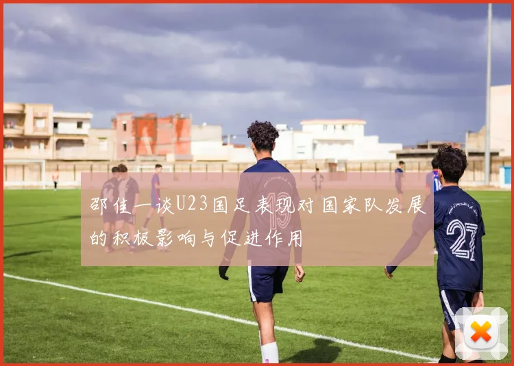 邵佳一谈U23国足表现对国家队发展的积极影响与促进作用