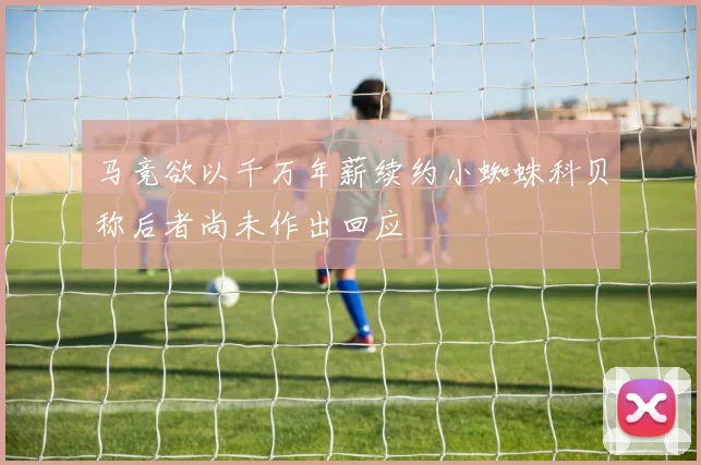 马竞欲以千万年薪续约小蜘蛛科贝称后者尚未作出回应