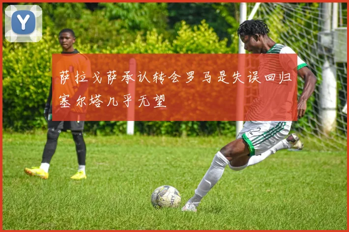 萨拉戈萨承认转会罗马是失误回归塞尔塔几乎无望