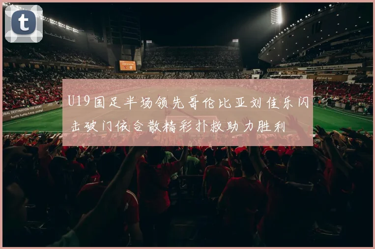 U19国足半场领先哥伦比亚刘佳乐闪击破门依合散精彩扑救助力胜利