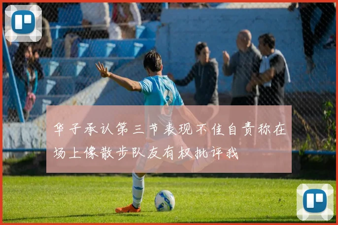 华子承认第三节表现不佳自责称在场上像散步队友有权批评我