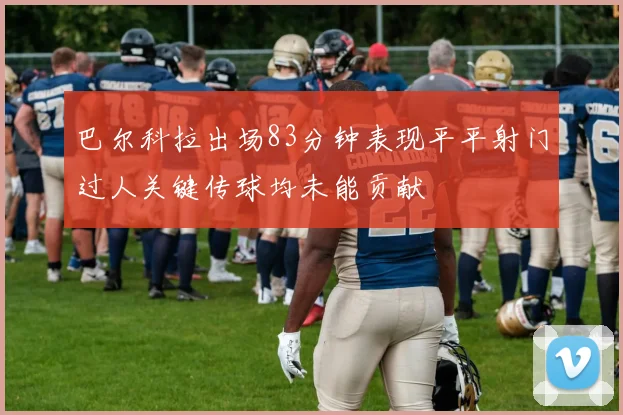 巴尔科拉出场83分钟表现平平射门过人关键传球均未能贡献