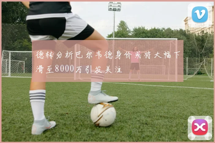 德转分析巴尔韦德身价或将大幅下滑至8000万引发关注