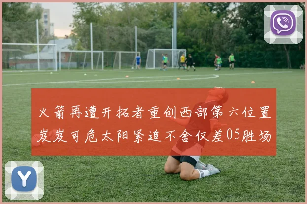 火箭再遭开拓者重创西部第六位置岌岌可危太阳紧追不舍仅差05胜场