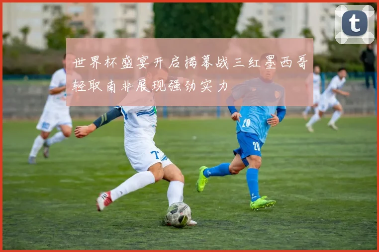 世界杯盛宴开启揭幕战三红墨西哥轻取南非展现强劲实力