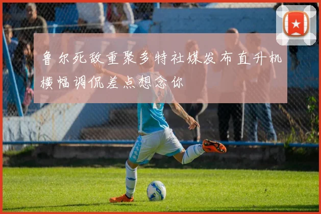 鲁尔死敌重聚多特社媒发布直升机横幅调侃差点想念你