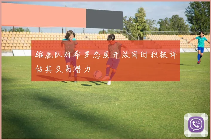 雄鹿队对希罗态度开放同时积极评估其交易潜力