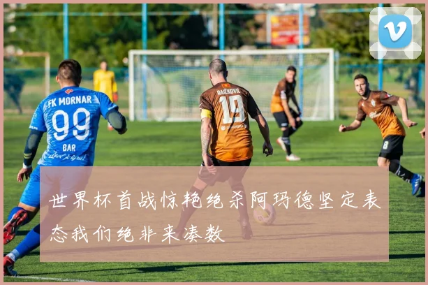 世界杯首战惊艳绝杀阿玛德坚定表态我们绝非来凑数