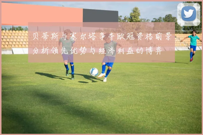 贝蒂斯与塞尔塔争夺欧冠资格前景分析领先优势与经济利益的博弈