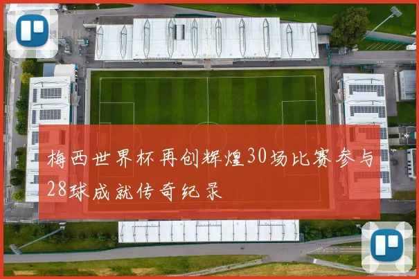 梅西世界杯再创辉煌30场比赛参与28球成就传奇纪录