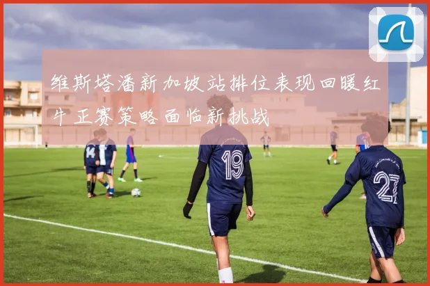 维斯塔潘新加坡站排位表现回暖红牛正赛策略面临新挑战