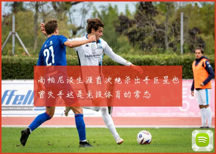 尚帕尼谈生涯首次绝杀出手巨星也曾失手这是竞技体育的常态