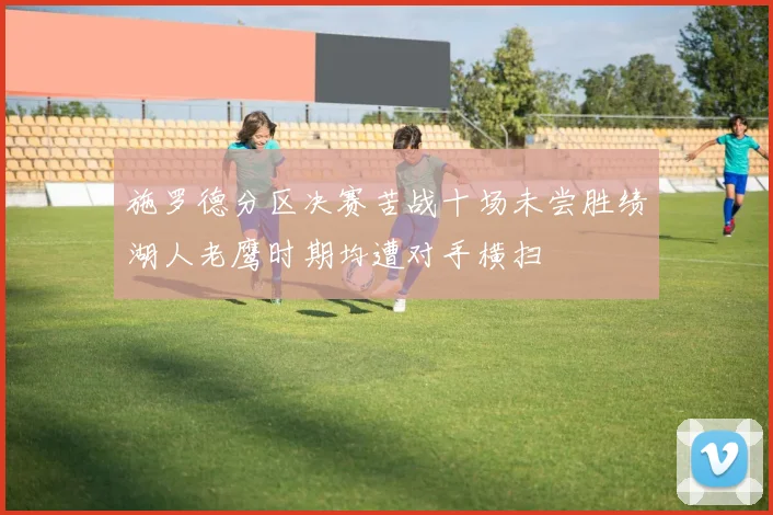 施罗德分区决赛苦战十场未尝胜绩湖人老鹰时期均遭对手横扫