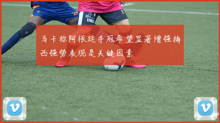 马卡称阿根廷夺冠希望显著增强梅西强势表现是关键因素