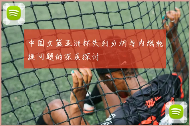 中国女篮亚洲杯失利分析与内线轮换问题的深度探讨