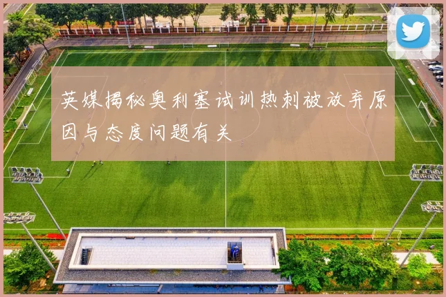 英媒揭秘奥利塞试训热刺被放弃原因与态度问题有关