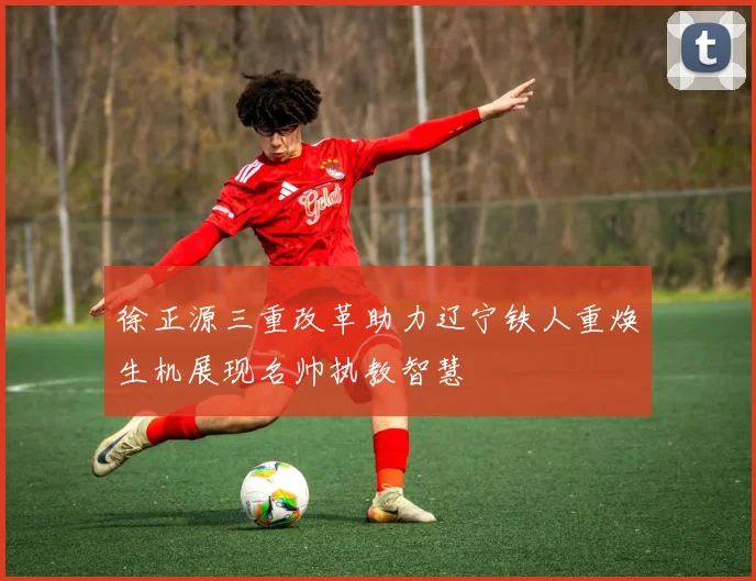 徐正源三重改革助力辽宁铁人重焕生机展现名帅执教智慧