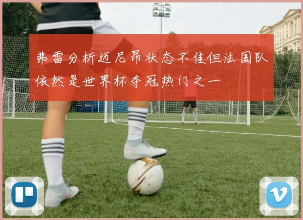 弗雷分析迈尼昂状态不佳但法国队依然是世界杯夺冠热门之一