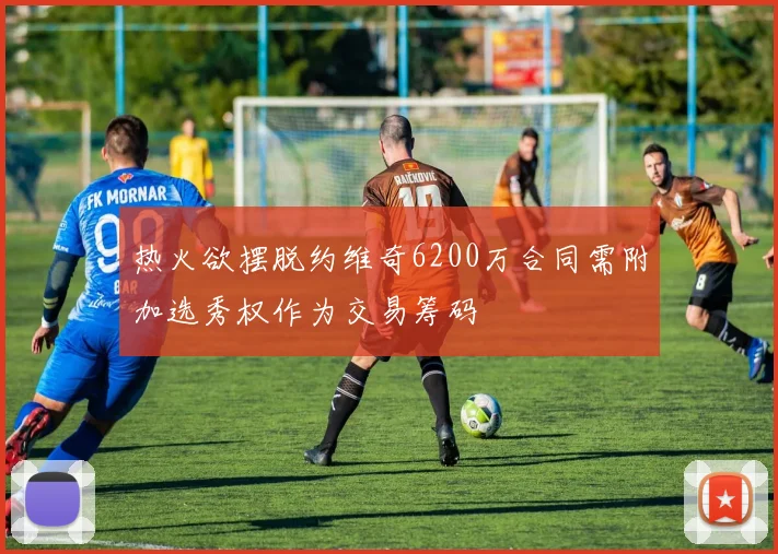 热火欲摆脱约维奇6200万合同需附加选秀权作为交易筹码