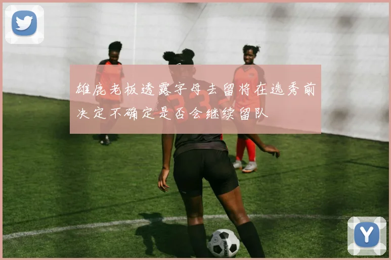 雄鹿老板透露字母去留将在选秀前决定不确定是否会继续留队