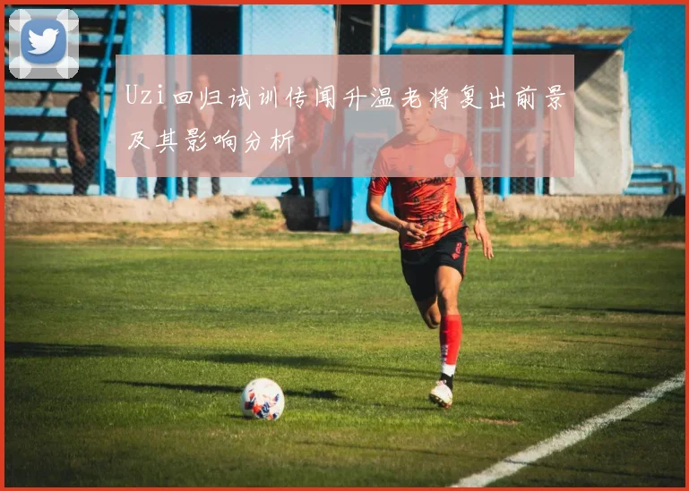 Uzi回归试训传闻升温老将复出前景及其影响分析